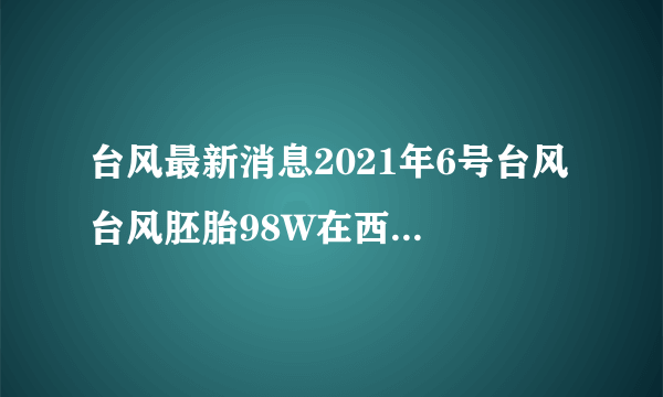 台风最新消息2021年6号台风 台风胚胎98W在西太平洋上生成