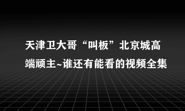 天津卫大哥“叫板”北京城高端顽主~谁还有能看的视频全集