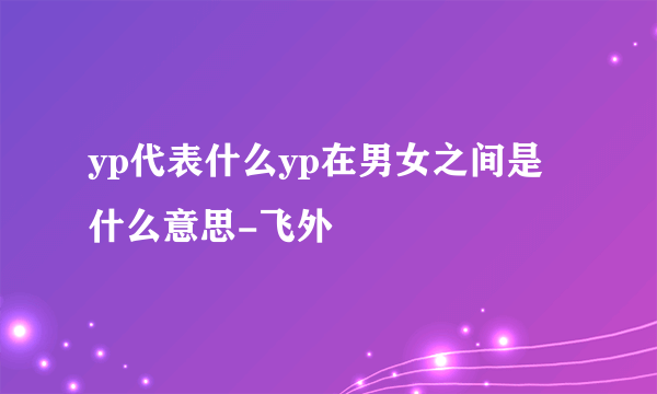 yp代表什么yp在男女之间是什么意思-飞外