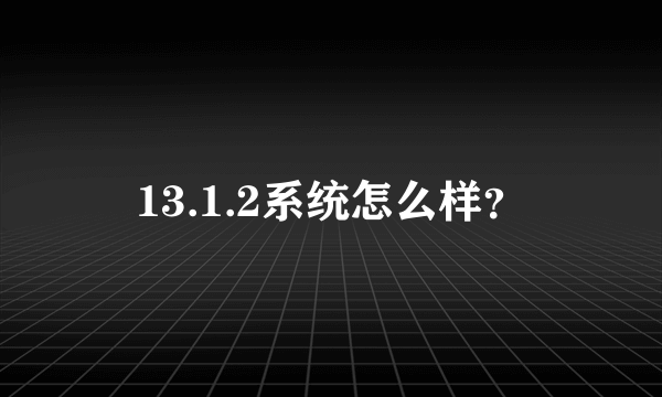 13.1.2系统怎么样？