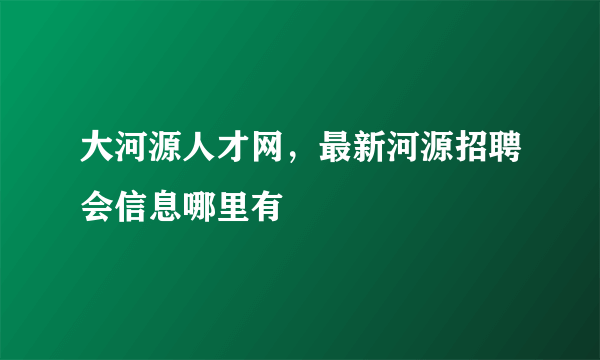 大河源人才网，最新河源招聘会信息哪里有