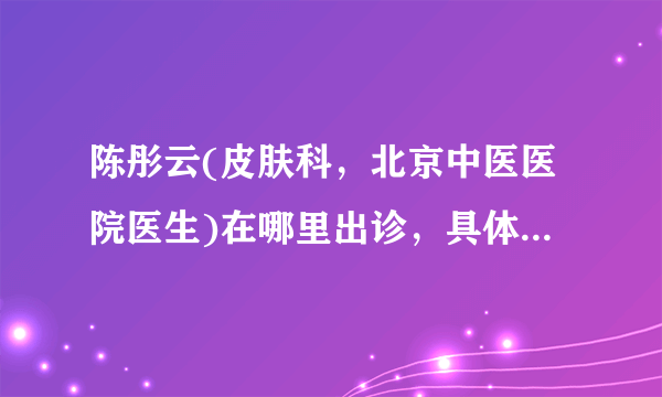 陈彤云(皮肤科，北京中医医院医生)在哪里出诊，具体出诊时间？