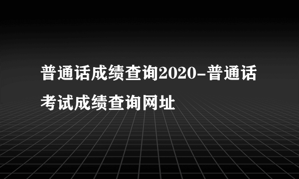 普通话成绩查询2020-普通话考试成绩查询网址