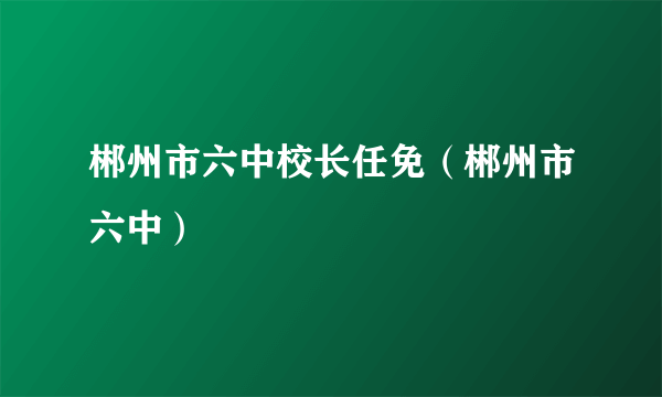 郴州市六中校长任免（郴州市六中）