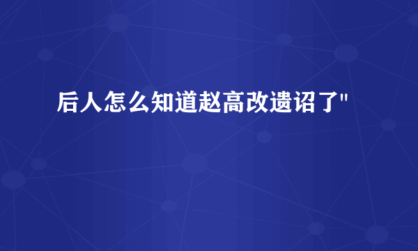 后人怎么知道赵高改遗诏了