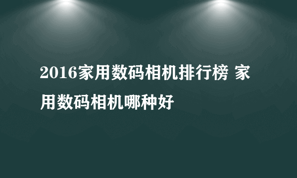 2016家用数码相机排行榜 家用数码相机哪种好