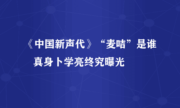 《中国新声代》“麦咭”是谁   真身卜学亮终究曝光