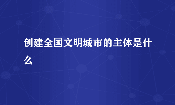 创建全国文明城市的主体是什么