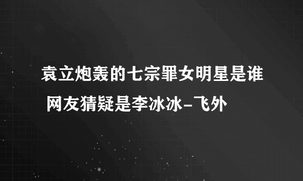 袁立炮轰的七宗罪女明星是谁 网友猜疑是李冰冰-飞外