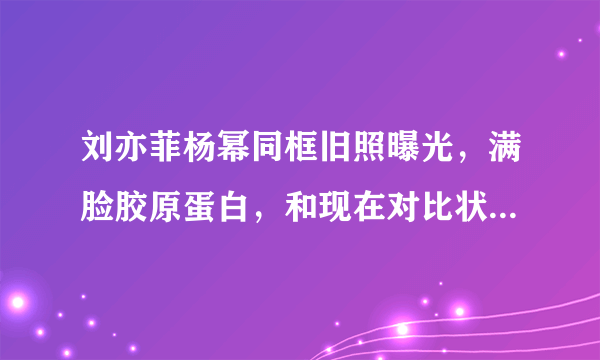 刘亦菲杨幂同框旧照曝光，满脸胶原蛋白，和现在对比状态如何？