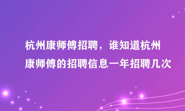 杭州康师傅招聘，谁知道杭州康师傅的招聘信息一年招聘几次