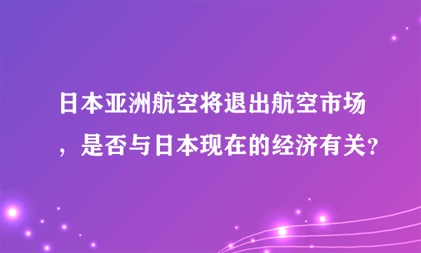 日本亚洲航空将退出航空市场，是否与日本现在的经济有关？