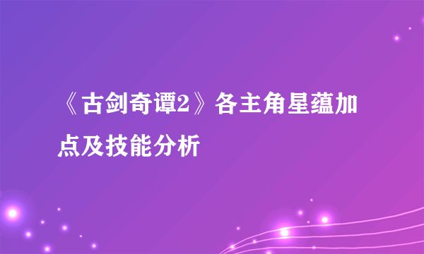 《古剑奇谭2》各主角星蕴加点及技能分析