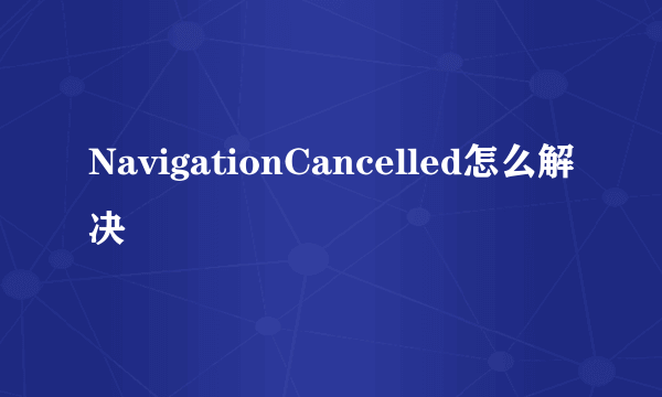 NavigationCancelled怎么解决