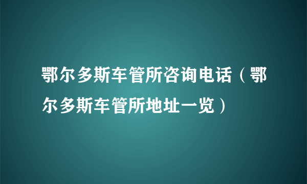 鄂尔多斯车管所咨询电话（鄂尔多斯车管所地址一览）