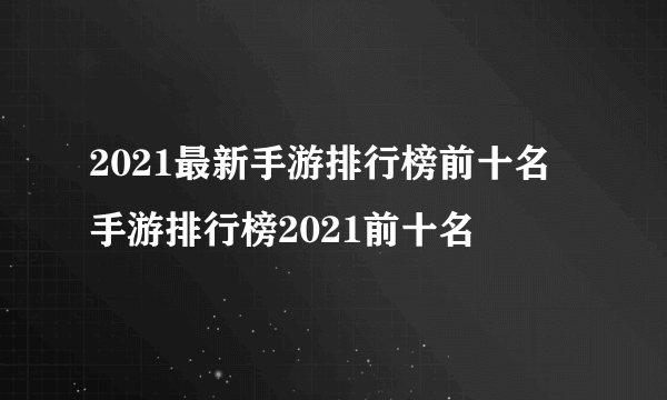 2021最新手游排行榜前十名 手游排行榜2021前十名