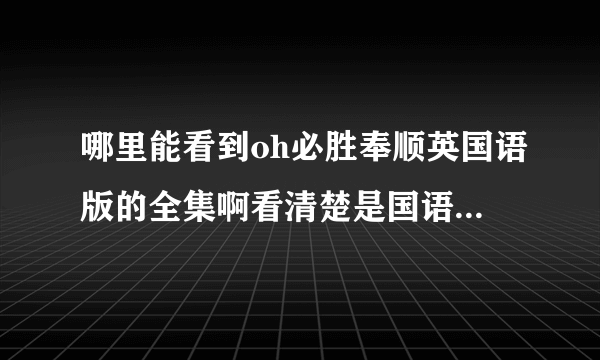 哪里能看到oh必胜奉顺英国语版的全集啊看清楚是国语版别推荐垃圾56真诚恳求告知谢谢