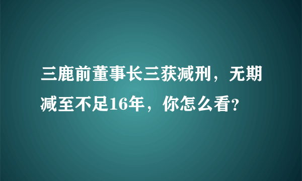 三鹿前董事长三获减刑，无期减至不足16年，你怎么看？