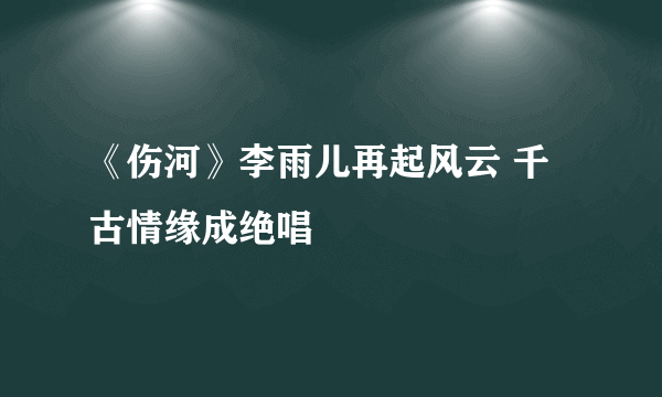 《伤河》李雨儿再起风云 千古情缘成绝唱