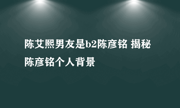 陈艾熙男友是b2陈彦铭 揭秘陈彦铭个人背景