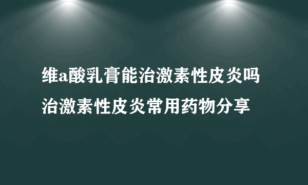 维a酸乳膏能治激素性皮炎吗 治激素性皮炎常用药物分享