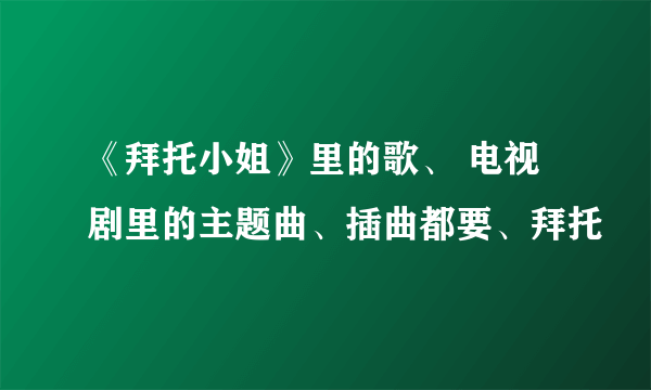 《拜托小姐》里的歌、 电视剧里的主题曲、插曲都要、拜托