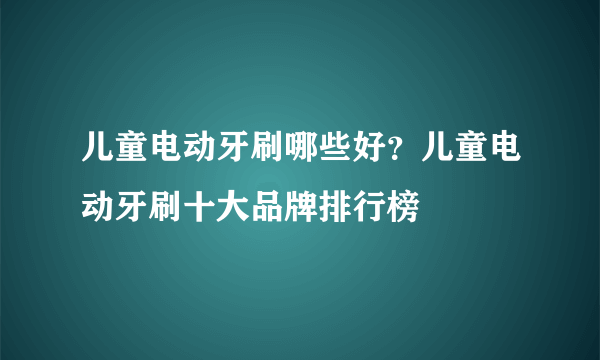 儿童电动牙刷哪些好？儿童电动牙刷十大品牌排行榜