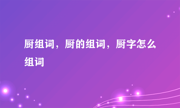 厨组词，厨的组词，厨字怎么组词