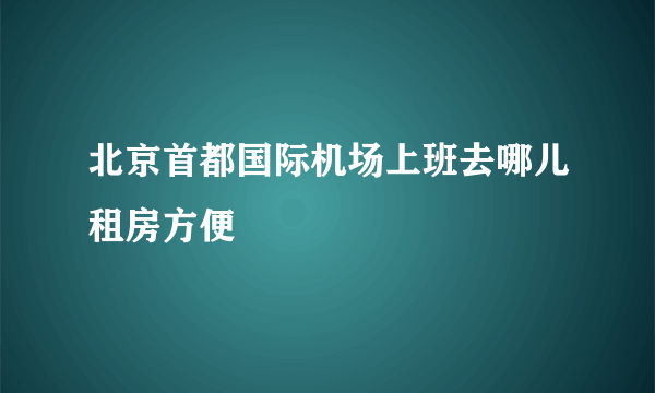 北京首都国际机场上班去哪儿租房方便