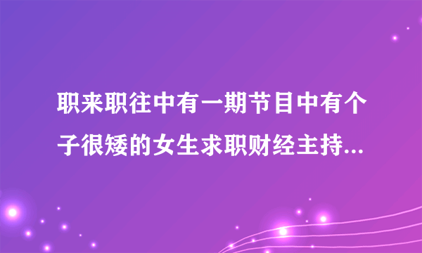 职来职往中有一期节目中有个子很矮的女生求职财经主持的小不点是谁？？