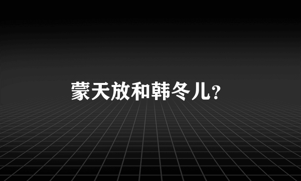 蒙天放和韩冬儿？