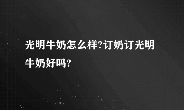 光明牛奶怎么样?订奶订光明牛奶好吗?