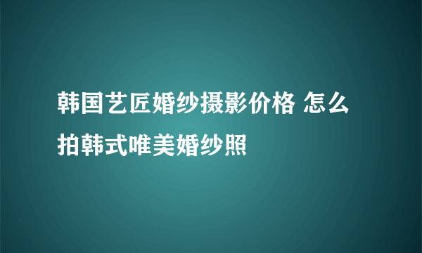 韩国艺匠婚纱摄影价格 怎么拍韩式唯美婚纱照