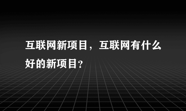 互联网新项目，互联网有什么好的新项目？