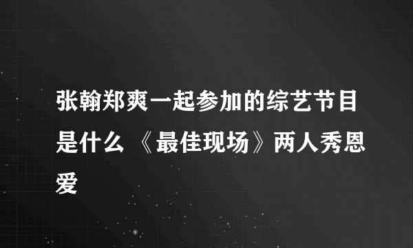 张翰郑爽一起参加的综艺节目是什么 《最佳现场》两人秀恩爱