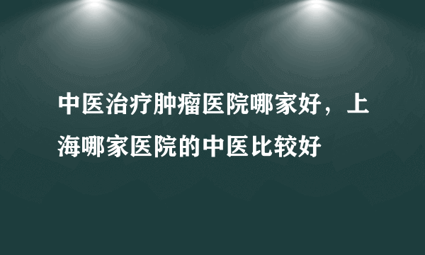 中医治疗肿瘤医院哪家好，上海哪家医院的中医比较好