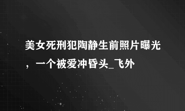 美女死刑犯陶静生前照片曝光，一个被爱冲昏头_飞外