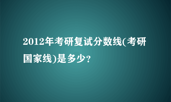 2012年考研复试分数线(考研国家线)是多少？