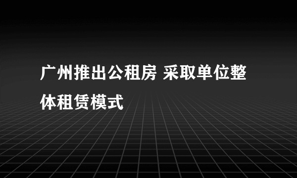 广州推出公租房 采取单位整体租赁模式