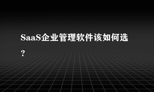 SaaS企业管理软件该如何选？