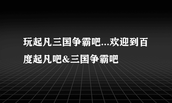 玩起凡三国争霸吧...欢迎到百度起凡吧&三国争霸吧