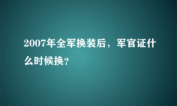 2007年全军换装后，军官证什么时候换？