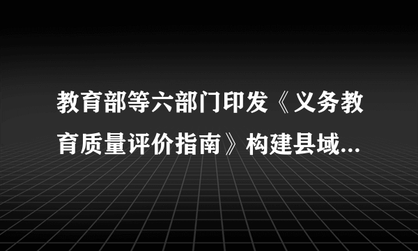 教育部等六部门印发《义务教育质量评价指南》构建县域、学校、学生三个层面评价体系