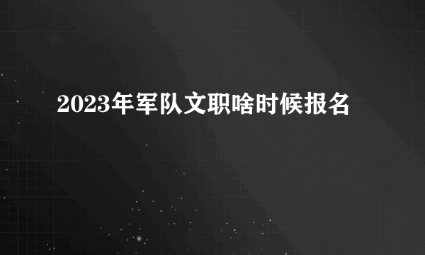 2023年军队文职啥时候报名