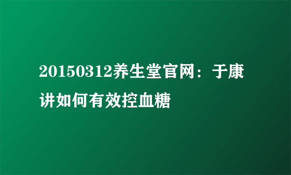 20150312养生堂官网：于康讲如何有效控血糖