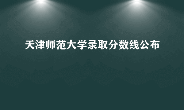 天津师范大学录取分数线公布