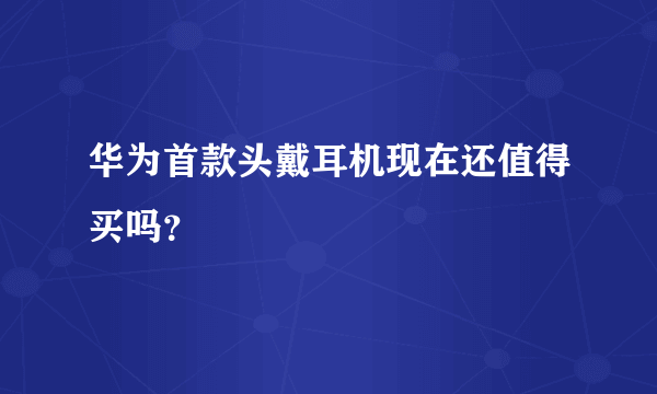 华为首款头戴耳机现在还值得买吗？