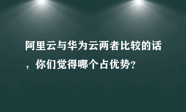 阿里云与华为云两者比较的话，你们觉得哪个占优势？