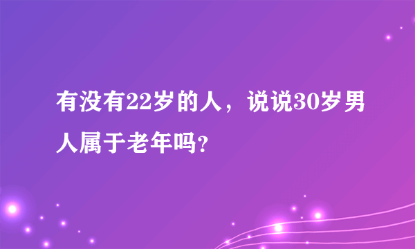 有没有22岁的人，说说30岁男人属于老年吗？