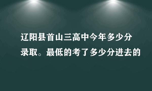 辽阳县首山三高中今年多少分录取。最低的考了多少分进去的